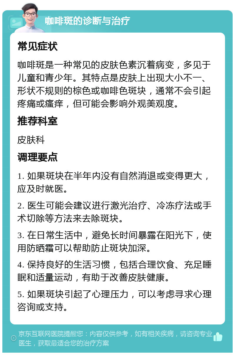 咖啡斑的诊断与治疗 常见症状 咖啡斑是一种常见的皮肤色素沉着病变，多见于儿童和青少年。其特点是皮肤上出现大小不一、形状不规则的棕色或咖啡色斑块，通常不会引起疼痛或瘙痒，但可能会影响外观美观度。 推荐科室 皮肤科 调理要点 1. 如果斑块在半年内没有自然消退或变得更大，应及时就医。 2. 医生可能会建议进行激光治疗、冷冻疗法或手术切除等方法来去除斑块。 3. 在日常生活中，避免长时间暴露在阳光下，使用防晒霜可以帮助防止斑块加深。 4. 保持良好的生活习惯，包括合理饮食、充足睡眠和适量运动，有助于改善皮肤健康。 5. 如果斑块引起了心理压力，可以考虑寻求心理咨询或支持。