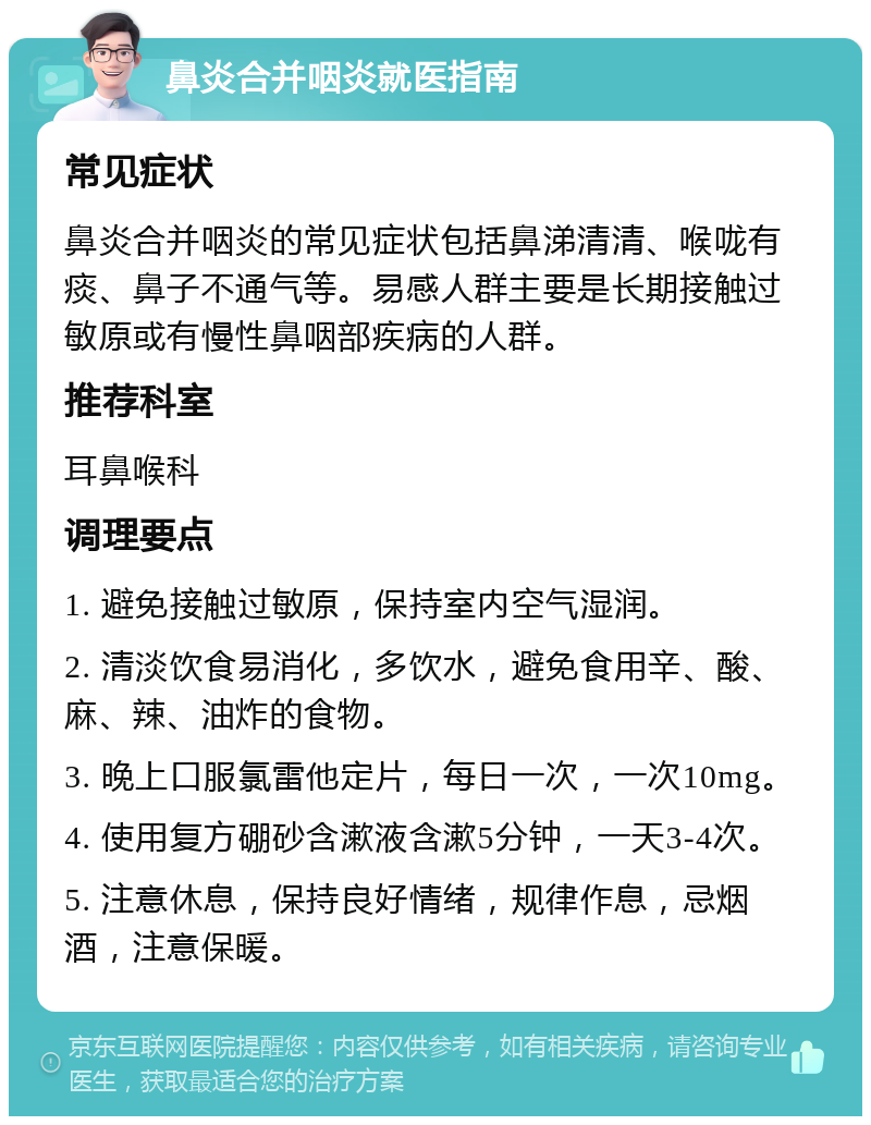 鼻炎合并咽炎就医指南 常见症状 鼻炎合并咽炎的常见症状包括鼻涕清清、喉咙有痰、鼻子不通气等。易感人群主要是长期接触过敏原或有慢性鼻咽部疾病的人群。 推荐科室 耳鼻喉科 调理要点 1. 避免接触过敏原，保持室内空气湿润。 2. 清淡饮食易消化，多饮水，避免食用辛、酸、麻、辣、油炸的食物。 3. 晚上口服氯雷他定片，每日一次，一次10mg。 4. 使用复方硼砂含漱液含漱5分钟，一天3-4次。 5. 注意休息，保持良好情绪，规律作息，忌烟酒，注意保暖。