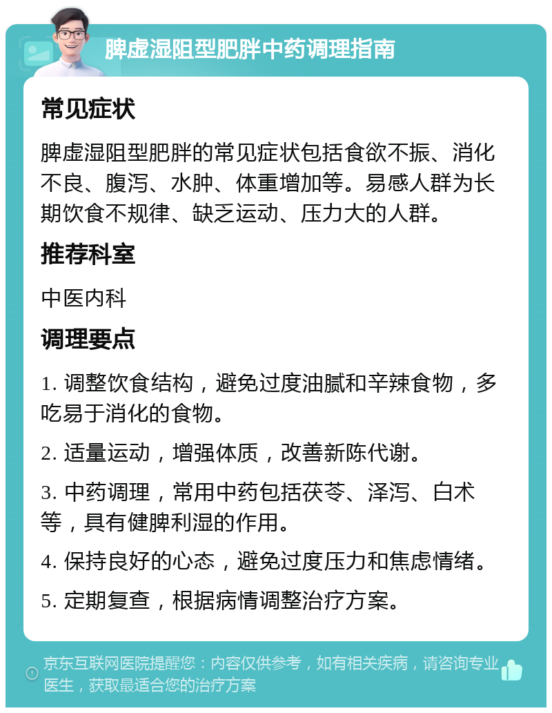 脾虚湿阻型肥胖中药调理指南 常见症状 脾虚湿阻型肥胖的常见症状包括食欲不振、消化不良、腹泻、水肿、体重增加等。易感人群为长期饮食不规律、缺乏运动、压力大的人群。 推荐科室 中医内科 调理要点 1. 调整饮食结构，避免过度油腻和辛辣食物，多吃易于消化的食物。 2. 适量运动，增强体质，改善新陈代谢。 3. 中药调理，常用中药包括茯苓、泽泻、白术等，具有健脾利湿的作用。 4. 保持良好的心态，避免过度压力和焦虑情绪。 5. 定期复查，根据病情调整治疗方案。