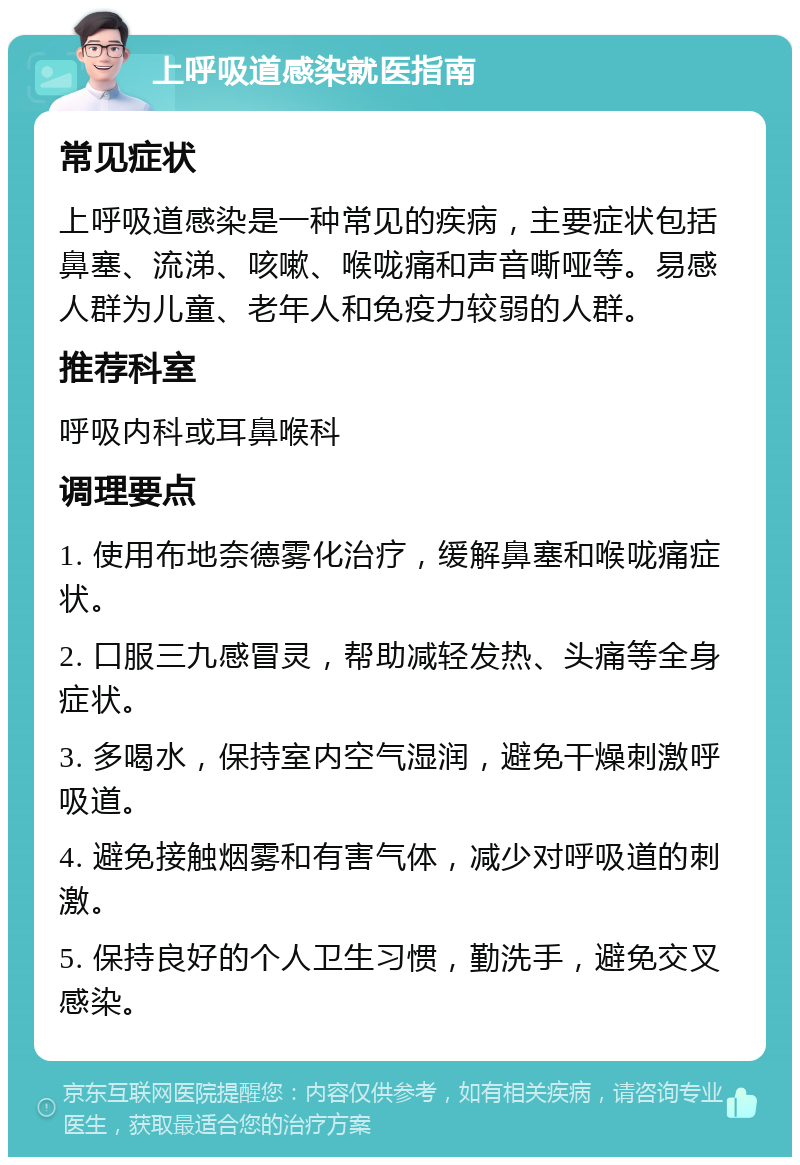 上呼吸道感染就医指南 常见症状 上呼吸道感染是一种常见的疾病，主要症状包括鼻塞、流涕、咳嗽、喉咙痛和声音嘶哑等。易感人群为儿童、老年人和免疫力较弱的人群。 推荐科室 呼吸内科或耳鼻喉科 调理要点 1. 使用布地奈德雾化治疗，缓解鼻塞和喉咙痛症状。 2. 口服三九感冒灵，帮助减轻发热、头痛等全身症状。 3. 多喝水，保持室内空气湿润，避免干燥刺激呼吸道。 4. 避免接触烟雾和有害气体，减少对呼吸道的刺激。 5. 保持良好的个人卫生习惯，勤洗手，避免交叉感染。