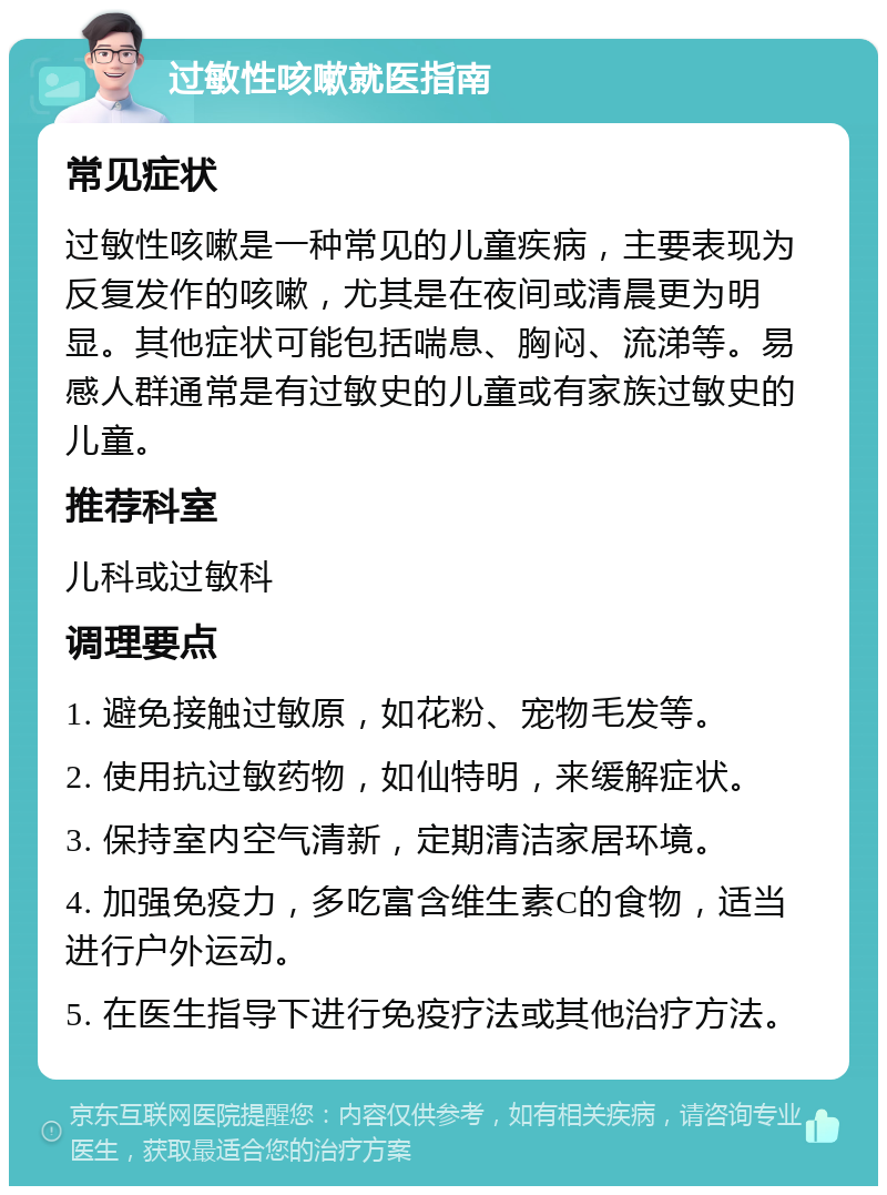 过敏性咳嗽就医指南 常见症状 过敏性咳嗽是一种常见的儿童疾病，主要表现为反复发作的咳嗽，尤其是在夜间或清晨更为明显。其他症状可能包括喘息、胸闷、流涕等。易感人群通常是有过敏史的儿童或有家族过敏史的儿童。 推荐科室 儿科或过敏科 调理要点 1. 避免接触过敏原，如花粉、宠物毛发等。 2. 使用抗过敏药物，如仙特明，来缓解症状。 3. 保持室内空气清新，定期清洁家居环境。 4. 加强免疫力，多吃富含维生素C的食物，适当进行户外运动。 5. 在医生指导下进行免疫疗法或其他治疗方法。