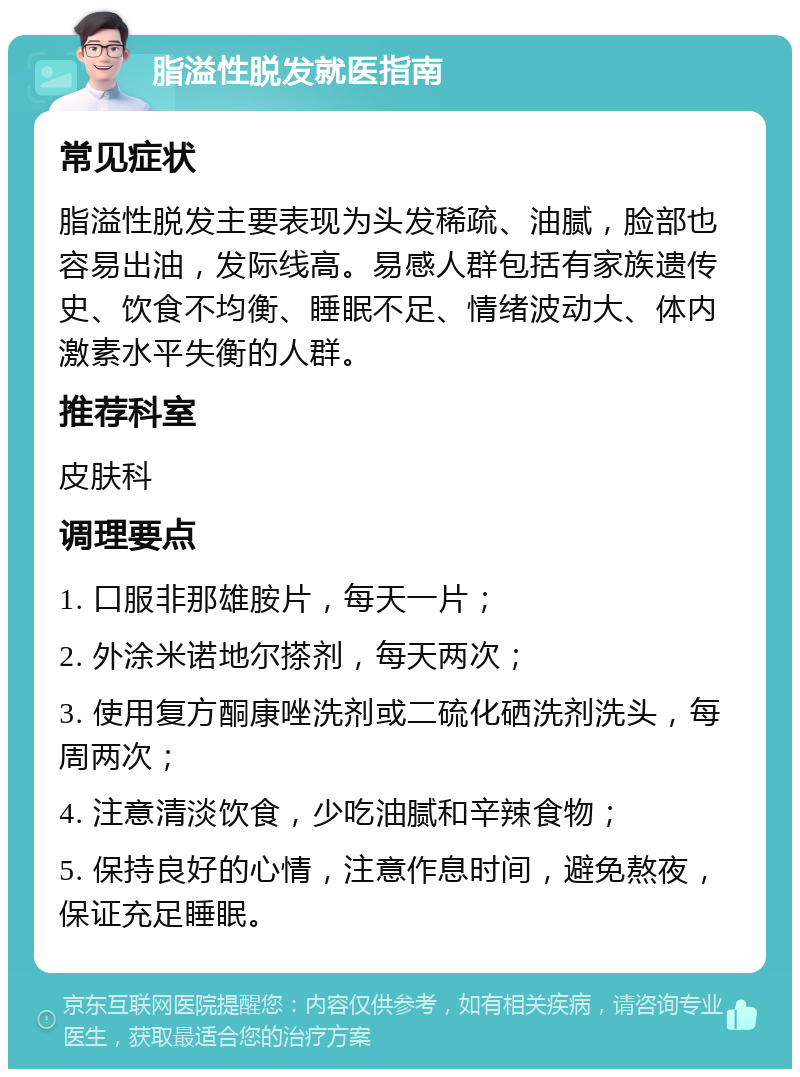 脂溢性脱发就医指南 常见症状 脂溢性脱发主要表现为头发稀疏、油腻，脸部也容易出油，发际线高。易感人群包括有家族遗传史、饮食不均衡、睡眠不足、情绪波动大、体内激素水平失衡的人群。 推荐科室 皮肤科 调理要点 1. 口服非那雄胺片，每天一片； 2. 外涂米诺地尔搽剂，每天两次； 3. 使用复方酮康唑洗剂或二硫化硒洗剂洗头，每周两次； 4. 注意清淡饮食，少吃油腻和辛辣食物； 5. 保持良好的心情，注意作息时间，避免熬夜，保证充足睡眠。