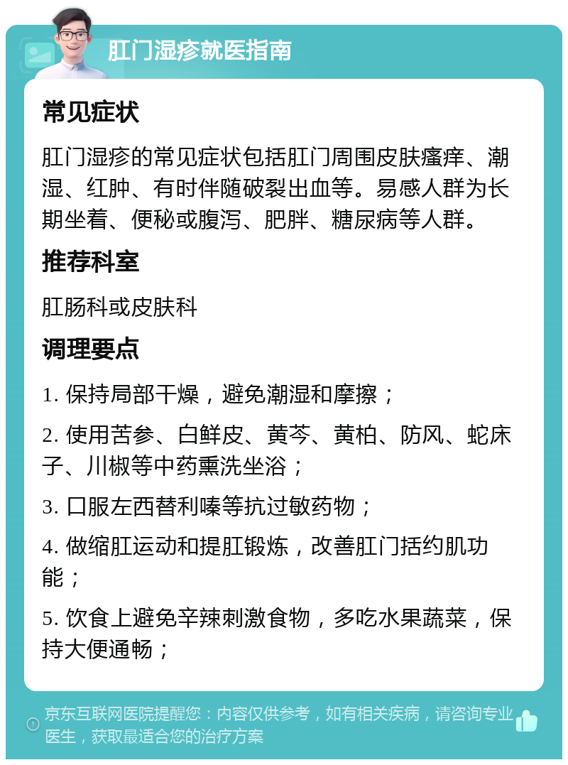 肛门湿疹就医指南 常见症状 肛门湿疹的常见症状包括肛门周围皮肤瘙痒、潮湿、红肿、有时伴随破裂出血等。易感人群为长期坐着、便秘或腹泻、肥胖、糖尿病等人群。 推荐科室 肛肠科或皮肤科 调理要点 1. 保持局部干燥，避免潮湿和摩擦； 2. 使用苦参、白鲜皮、黄芩、黄柏、防风、蛇床子、川椒等中药熏洗坐浴； 3. 口服左西替利嗪等抗过敏药物； 4. 做缩肛运动和提肛锻炼，改善肛门括约肌功能； 5. 饮食上避免辛辣刺激食物，多吃水果蔬菜，保持大便通畅；