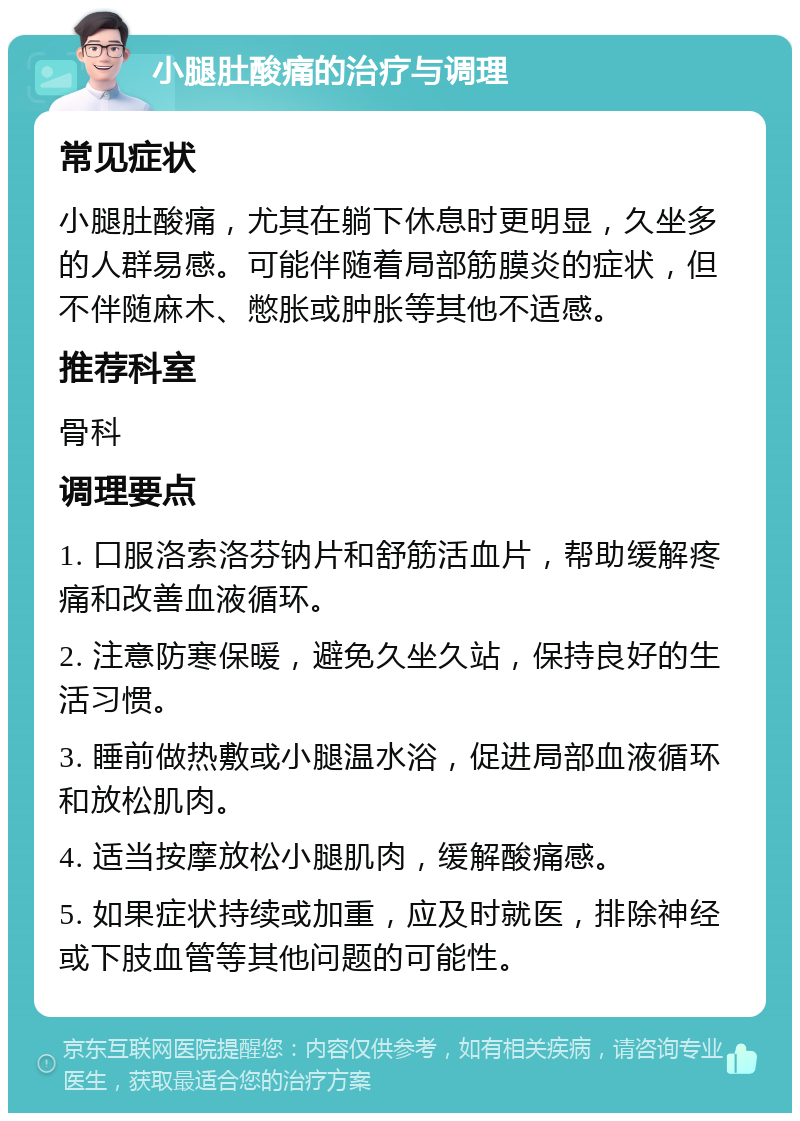 小腿肚酸痛的治疗与调理 常见症状 小腿肚酸痛，尤其在躺下休息时更明显，久坐多的人群易感。可能伴随着局部筋膜炎的症状，但不伴随麻木、憋胀或肿胀等其他不适感。 推荐科室 骨科 调理要点 1. 口服洛索洛芬钠片和舒筋活血片，帮助缓解疼痛和改善血液循环。 2. 注意防寒保暖，避免久坐久站，保持良好的生活习惯。 3. 睡前做热敷或小腿温水浴，促进局部血液循环和放松肌肉。 4. 适当按摩放松小腿肌肉，缓解酸痛感。 5. 如果症状持续或加重，应及时就医，排除神经或下肢血管等其他问题的可能性。