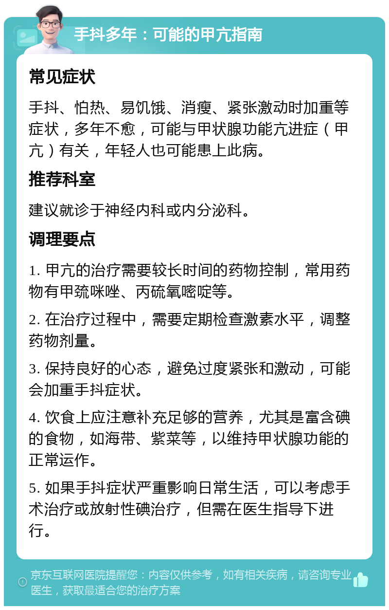 手抖多年：可能的甲亢指南 常见症状 手抖、怕热、易饥饿、消瘦、紧张激动时加重等症状，多年不愈，可能与甲状腺功能亢进症（甲亢）有关，年轻人也可能患上此病。 推荐科室 建议就诊于神经内科或内分泌科。 调理要点 1. 甲亢的治疗需要较长时间的药物控制，常用药物有甲巯咪唑、丙硫氧嘧啶等。 2. 在治疗过程中，需要定期检查激素水平，调整药物剂量。 3. 保持良好的心态，避免过度紧张和激动，可能会加重手抖症状。 4. 饮食上应注意补充足够的营养，尤其是富含碘的食物，如海带、紫菜等，以维持甲状腺功能的正常运作。 5. 如果手抖症状严重影响日常生活，可以考虑手术治疗或放射性碘治疗，但需在医生指导下进行。