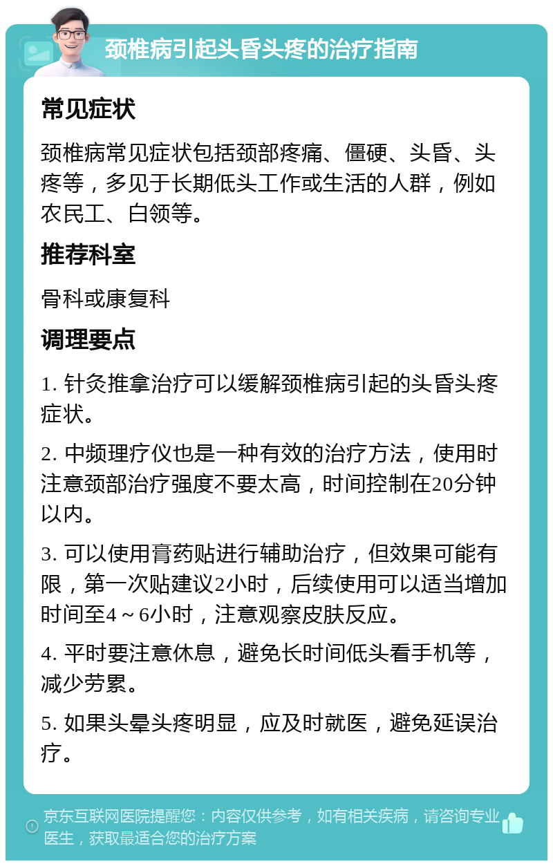 颈椎病引起头昏头疼的治疗指南 常见症状 颈椎病常见症状包括颈部疼痛、僵硬、头昏、头疼等，多见于长期低头工作或生活的人群，例如农民工、白领等。 推荐科室 骨科或康复科 调理要点 1. 针灸推拿治疗可以缓解颈椎病引起的头昏头疼症状。 2. 中频理疗仪也是一种有效的治疗方法，使用时注意颈部治疗强度不要太高，时间控制在20分钟以内。 3. 可以使用膏药贴进行辅助治疗，但效果可能有限，第一次贴建议2小时，后续使用可以适当增加时间至4～6小时，注意观察皮肤反应。 4. 平时要注意休息，避免长时间低头看手机等，减少劳累。 5. 如果头晕头疼明显，应及时就医，避免延误治疗。