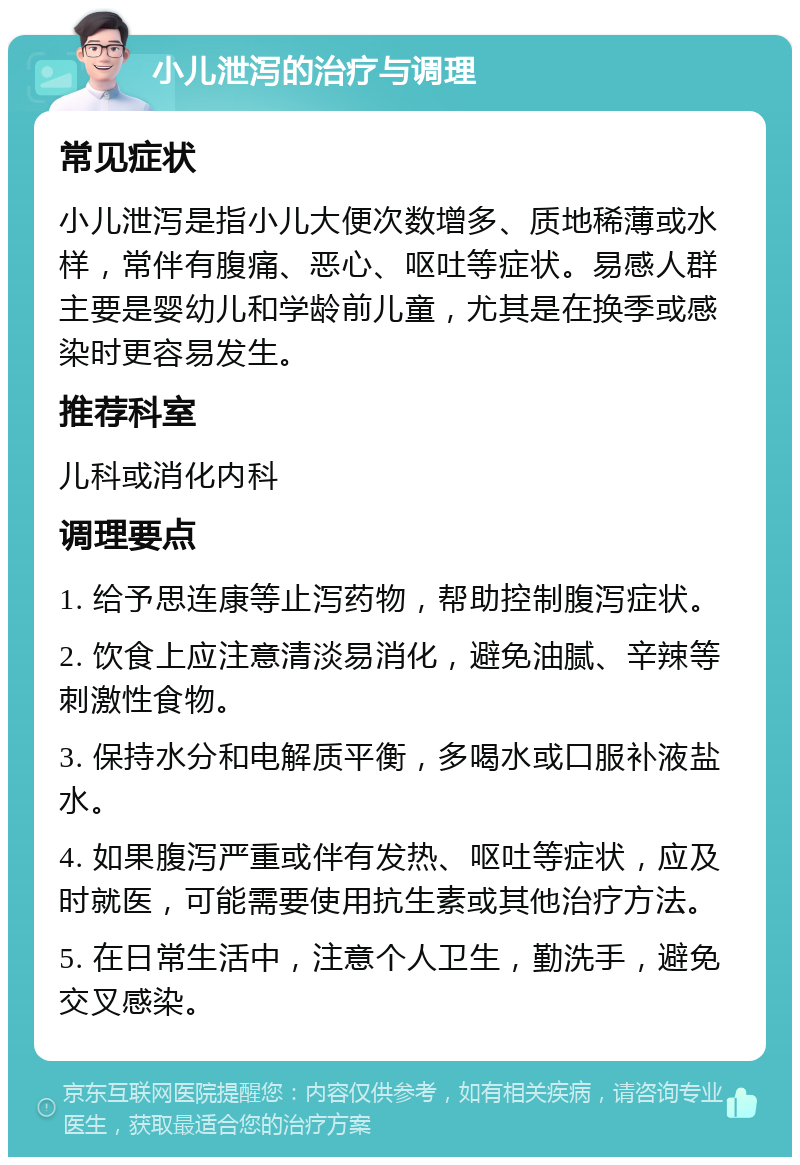 小儿泄泻的治疗与调理 常见症状 小儿泄泻是指小儿大便次数增多、质地稀薄或水样，常伴有腹痛、恶心、呕吐等症状。易感人群主要是婴幼儿和学龄前儿童，尤其是在换季或感染时更容易发生。 推荐科室 儿科或消化内科 调理要点 1. 给予思连康等止泻药物，帮助控制腹泻症状。 2. 饮食上应注意清淡易消化，避免油腻、辛辣等刺激性食物。 3. 保持水分和电解质平衡，多喝水或口服补液盐水。 4. 如果腹泻严重或伴有发热、呕吐等症状，应及时就医，可能需要使用抗生素或其他治疗方法。 5. 在日常生活中，注意个人卫生，勤洗手，避免交叉感染。