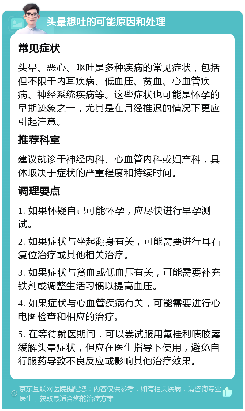 头晕想吐的可能原因和处理 常见症状 头晕、恶心、呕吐是多种疾病的常见症状，包括但不限于内耳疾病、低血压、贫血、心血管疾病、神经系统疾病等。这些症状也可能是怀孕的早期迹象之一，尤其是在月经推迟的情况下更应引起注意。 推荐科室 建议就诊于神经内科、心血管内科或妇产科，具体取决于症状的严重程度和持续时间。 调理要点 1. 如果怀疑自己可能怀孕，应尽快进行早孕测试。 2. 如果症状与坐起翻身有关，可能需要进行耳石复位治疗或其他相关治疗。 3. 如果症状与贫血或低血压有关，可能需要补充铁剂或调整生活习惯以提高血压。 4. 如果症状与心血管疾病有关，可能需要进行心电图检查和相应的治疗。 5. 在等待就医期间，可以尝试服用氟桂利嗪胶囊缓解头晕症状，但应在医生指导下使用，避免自行服药导致不良反应或影响其他治疗效果。