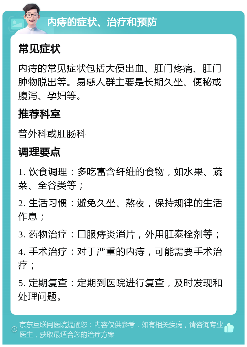 内痔的症状、治疗和预防 常见症状 内痔的常见症状包括大便出血、肛门疼痛、肛门肿物脱出等。易感人群主要是长期久坐、便秘或腹泻、孕妇等。 推荐科室 普外科或肛肠科 调理要点 1. 饮食调理：多吃富含纤维的食物，如水果、蔬菜、全谷类等； 2. 生活习惯：避免久坐、熬夜，保持规律的生活作息； 3. 药物治疗：口服痔炎消片，外用肛泰栓剂等； 4. 手术治疗：对于严重的内痔，可能需要手术治疗； 5. 定期复查：定期到医院进行复查，及时发现和处理问题。