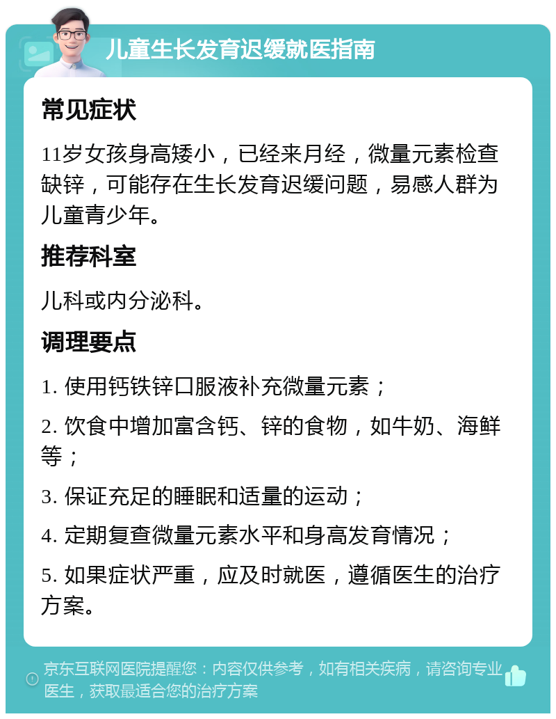 儿童生长发育迟缓就医指南 常见症状 11岁女孩身高矮小，已经来月经，微量元素检查缺锌，可能存在生长发育迟缓问题，易感人群为儿童青少年。 推荐科室 儿科或内分泌科。 调理要点 1. 使用钙铁锌口服液补充微量元素； 2. 饮食中增加富含钙、锌的食物，如牛奶、海鲜等； 3. 保证充足的睡眠和适量的运动； 4. 定期复查微量元素水平和身高发育情况； 5. 如果症状严重，应及时就医，遵循医生的治疗方案。