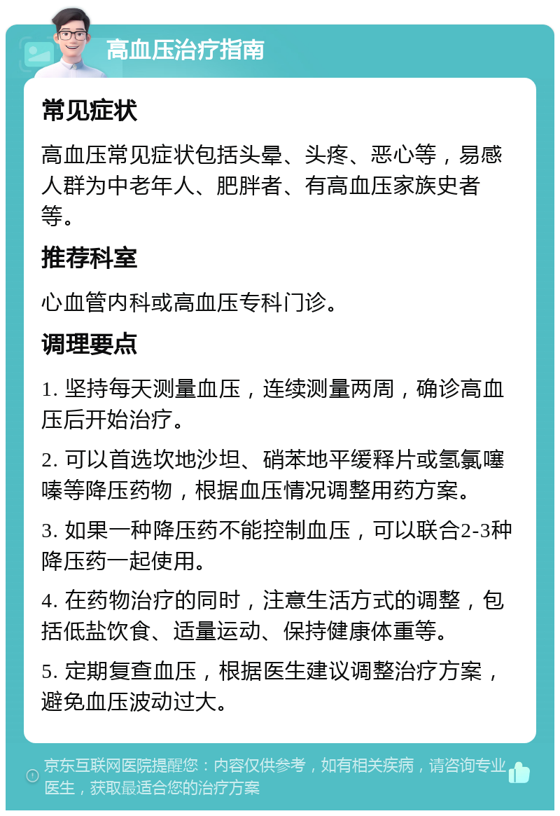 高血压治疗指南 常见症状 高血压常见症状包括头晕、头疼、恶心等，易感人群为中老年人、肥胖者、有高血压家族史者等。 推荐科室 心血管内科或高血压专科门诊。 调理要点 1. 坚持每天测量血压，连续测量两周，确诊高血压后开始治疗。 2. 可以首选坎地沙坦、硝苯地平缓释片或氢氯噻嗪等降压药物，根据血压情况调整用药方案。 3. 如果一种降压药不能控制血压，可以联合2-3种降压药一起使用。 4. 在药物治疗的同时，注意生活方式的调整，包括低盐饮食、适量运动、保持健康体重等。 5. 定期复查血压，根据医生建议调整治疗方案，避免血压波动过大。