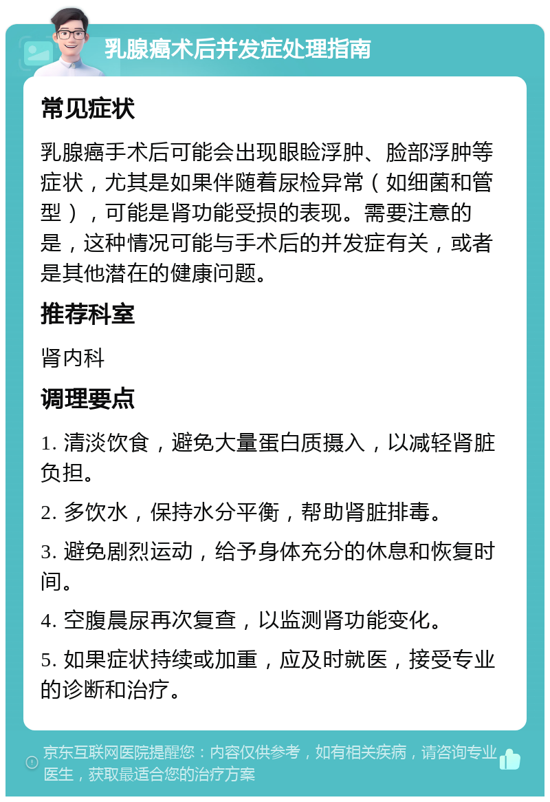 乳腺癌术后并发症处理指南 常见症状 乳腺癌手术后可能会出现眼睑浮肿、脸部浮肿等症状，尤其是如果伴随着尿检异常（如细菌和管型），可能是肾功能受损的表现。需要注意的是，这种情况可能与手术后的并发症有关，或者是其他潜在的健康问题。 推荐科室 肾内科 调理要点 1. 清淡饮食，避免大量蛋白质摄入，以减轻肾脏负担。 2. 多饮水，保持水分平衡，帮助肾脏排毒。 3. 避免剧烈运动，给予身体充分的休息和恢复时间。 4. 空腹晨尿再次复查，以监测肾功能变化。 5. 如果症状持续或加重，应及时就医，接受专业的诊断和治疗。