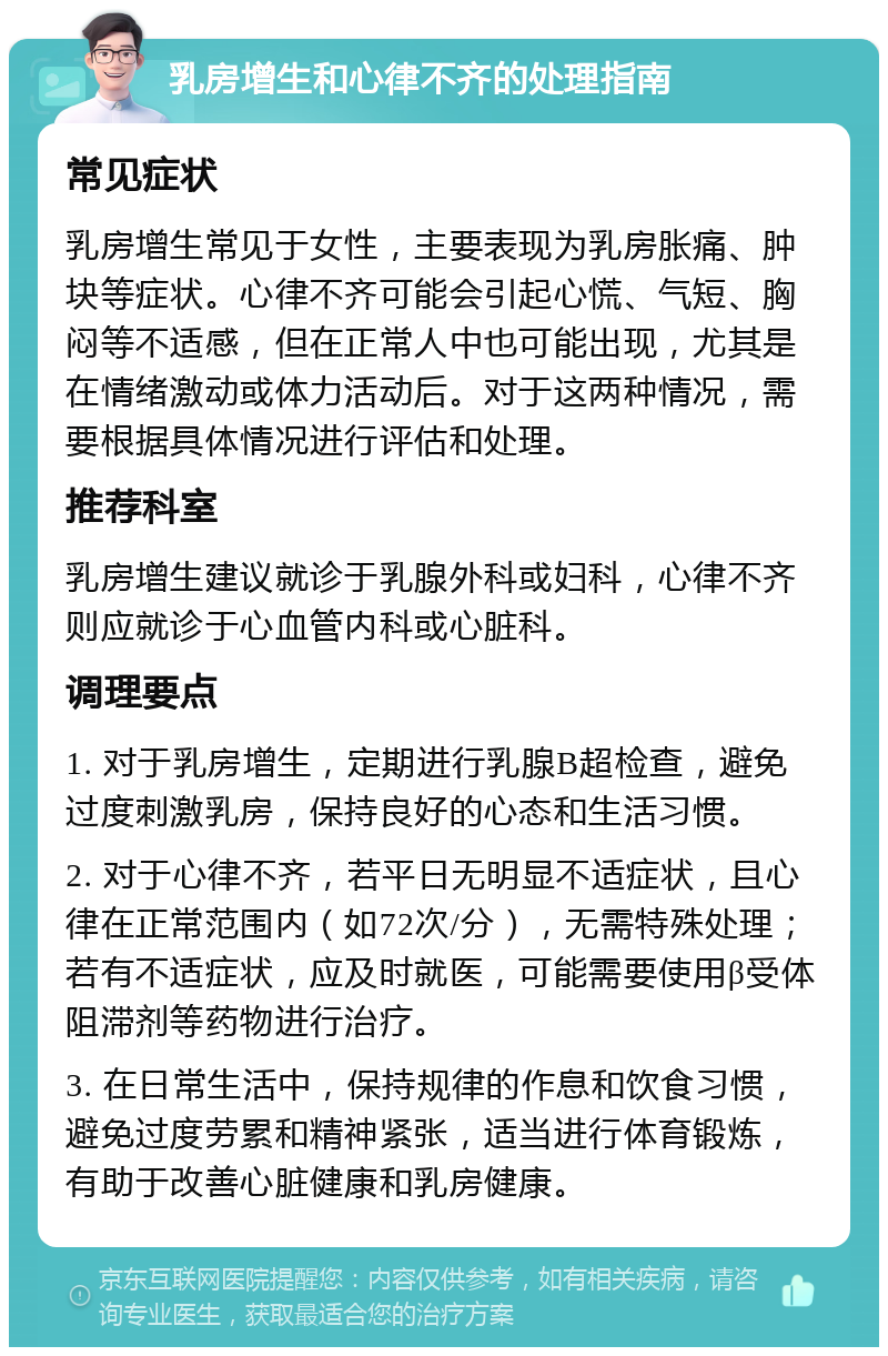 乳房增生和心律不齐的处理指南 常见症状 乳房增生常见于女性，主要表现为乳房胀痛、肿块等症状。心律不齐可能会引起心慌、气短、胸闷等不适感，但在正常人中也可能出现，尤其是在情绪激动或体力活动后。对于这两种情况，需要根据具体情况进行评估和处理。 推荐科室 乳房增生建议就诊于乳腺外科或妇科，心律不齐则应就诊于心血管内科或心脏科。 调理要点 1. 对于乳房增生，定期进行乳腺B超检查，避免过度刺激乳房，保持良好的心态和生活习惯。 2. 对于心律不齐，若平日无明显不适症状，且心律在正常范围内（如72次/分），无需特殊处理；若有不适症状，应及时就医，可能需要使用β受体阻滞剂等药物进行治疗。 3. 在日常生活中，保持规律的作息和饮食习惯，避免过度劳累和精神紧张，适当进行体育锻炼，有助于改善心脏健康和乳房健康。