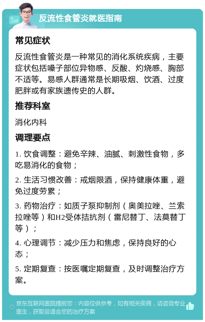 反流性食管炎就医指南 常见症状 反流性食管炎是一种常见的消化系统疾病，主要症状包括嗓子部位异物感、反酸、灼烧感、胸部不适等。易感人群通常是长期吸烟、饮酒、过度肥胖或有家族遗传史的人群。 推荐科室 消化内科 调理要点 1. 饮食调整：避免辛辣、油腻、刺激性食物，多吃易消化的食物； 2. 生活习惯改善：戒烟限酒，保持健康体重，避免过度劳累； 3. 药物治疗：如质子泵抑制剂（奥美拉唑、兰索拉唑等）和H2受体拮抗剂（雷尼替丁、法莫替丁等）； 4. 心理调节：减少压力和焦虑，保持良好的心态； 5. 定期复查：按医嘱定期复查，及时调整治疗方案。