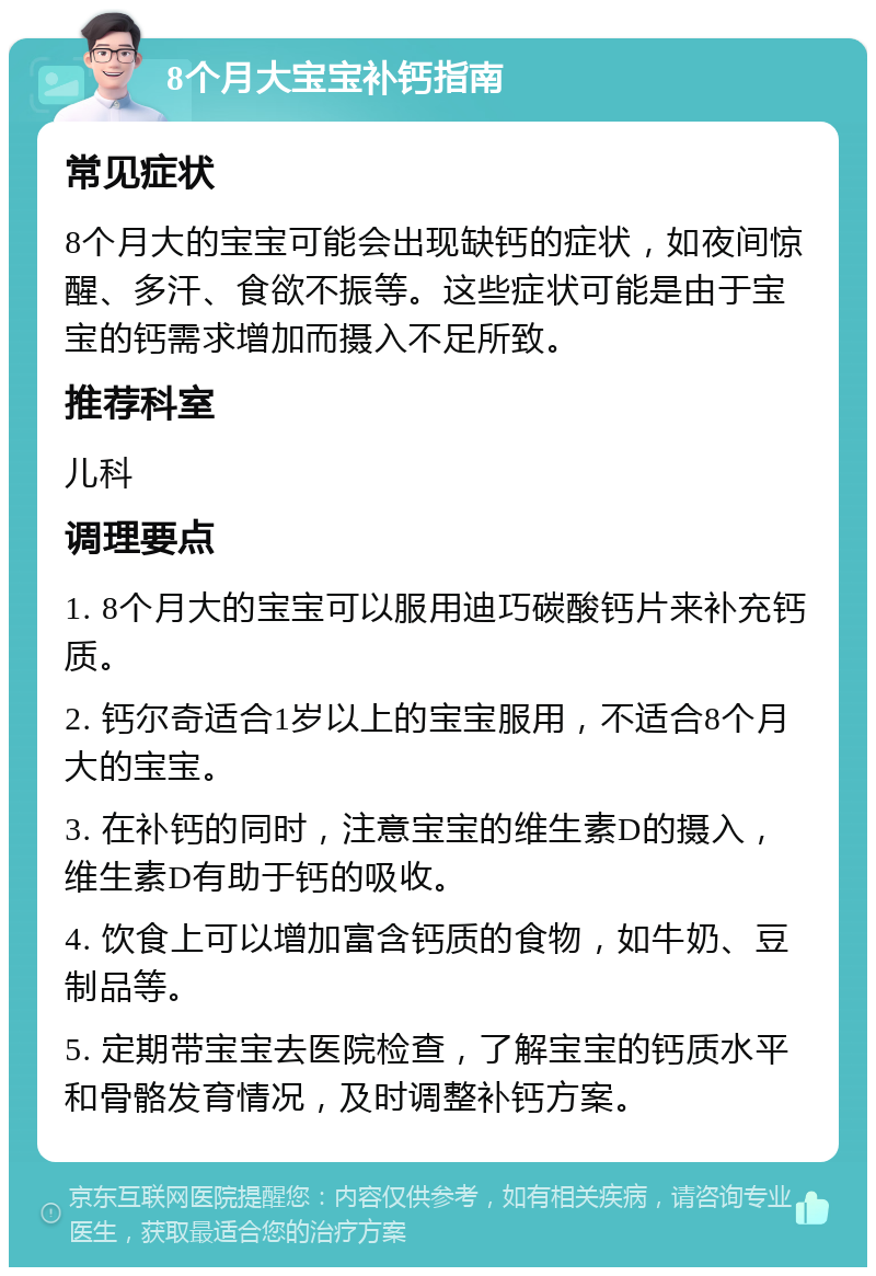 8个月大宝宝补钙指南 常见症状 8个月大的宝宝可能会出现缺钙的症状，如夜间惊醒、多汗、食欲不振等。这些症状可能是由于宝宝的钙需求增加而摄入不足所致。 推荐科室 儿科 调理要点 1. 8个月大的宝宝可以服用迪巧碳酸钙片来补充钙质。 2. 钙尔奇适合1岁以上的宝宝服用，不适合8个月大的宝宝。 3. 在补钙的同时，注意宝宝的维生素D的摄入，维生素D有助于钙的吸收。 4. 饮食上可以增加富含钙质的食物，如牛奶、豆制品等。 5. 定期带宝宝去医院检查，了解宝宝的钙质水平和骨骼发育情况，及时调整补钙方案。