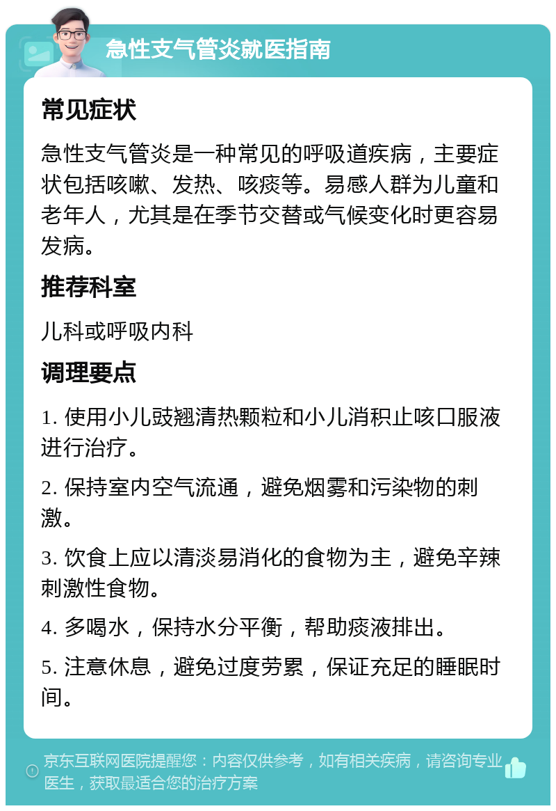 急性支气管炎就医指南 常见症状 急性支气管炎是一种常见的呼吸道疾病，主要症状包括咳嗽、发热、咳痰等。易感人群为儿童和老年人，尤其是在季节交替或气候变化时更容易发病。 推荐科室 儿科或呼吸内科 调理要点 1. 使用小儿豉翘清热颗粒和小儿消积止咳口服液进行治疗。 2. 保持室内空气流通，避免烟雾和污染物的刺激。 3. 饮食上应以清淡易消化的食物为主，避免辛辣刺激性食物。 4. 多喝水，保持水分平衡，帮助痰液排出。 5. 注意休息，避免过度劳累，保证充足的睡眠时间。