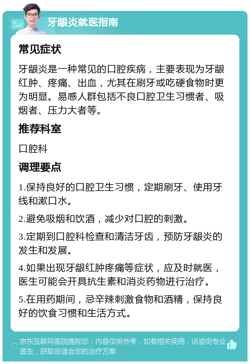 牙龈炎就医指南 常见症状 牙龈炎是一种常见的口腔疾病，主要表现为牙龈红肿、疼痛、出血，尤其在刷牙或吃硬食物时更为明显。易感人群包括不良口腔卫生习惯者、吸烟者、压力大者等。 推荐科室 口腔科 调理要点 1.保持良好的口腔卫生习惯，定期刷牙、使用牙线和漱口水。 2.避免吸烟和饮酒，减少对口腔的刺激。 3.定期到口腔科检查和清洁牙齿，预防牙龈炎的发生和发展。 4.如果出现牙龈红肿疼痛等症状，应及时就医，医生可能会开具抗生素和消炎药物进行治疗。 5.在用药期间，忌辛辣刺激食物和酒精，保持良好的饮食习惯和生活方式。