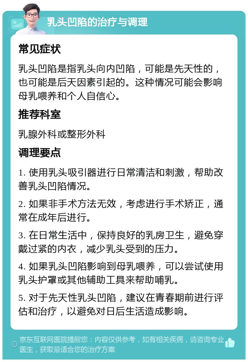 乳头凹陷的治疗与调理 常见症状 乳头凹陷是指乳头向内凹陷，可能是先天性的，也可能是后天因素引起的。这种情况可能会影响母乳喂养和个人自信心。 推荐科室 乳腺外科或整形外科 调理要点 1. 使用乳头吸引器进行日常清洁和刺激，帮助改善乳头凹陷情况。 2. 如果非手术方法无效，考虑进行手术矫正，通常在成年后进行。 3. 在日常生活中，保持良好的乳房卫生，避免穿戴过紧的内衣，减少乳头受到的压力。 4. 如果乳头凹陷影响到母乳喂养，可以尝试使用乳头护罩或其他辅助工具来帮助哺乳。 5. 对于先天性乳头凹陷，建议在青春期前进行评估和治疗，以避免对日后生活造成影响。