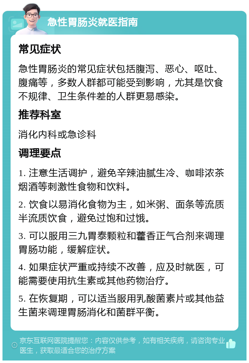 急性胃肠炎就医指南 常见症状 急性胃肠炎的常见症状包括腹泻、恶心、呕吐、腹痛等，多数人群都可能受到影响，尤其是饮食不规律、卫生条件差的人群更易感染。 推荐科室 消化内科或急诊科 调理要点 1. 注意生活调护，避免辛辣油腻生冷、咖啡浓茶烟酒等刺激性食物和饮料。 2. 饮食以易消化食物为主，如米粥、面条等流质半流质饮食，避免过饱和过饿。 3. 可以服用三九胃泰颗粒和藿香正气合剂来调理胃肠功能，缓解症状。 4. 如果症状严重或持续不改善，应及时就医，可能需要使用抗生素或其他药物治疗。 5. 在恢复期，可以适当服用乳酸菌素片或其他益生菌来调理胃肠消化和菌群平衡。