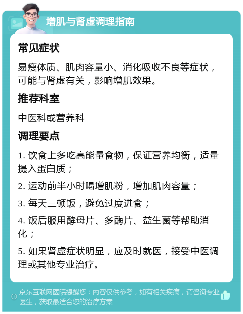 增肌与肾虚调理指南 常见症状 易瘦体质、肌肉容量小、消化吸收不良等症状，可能与肾虚有关，影响增肌效果。 推荐科室 中医科或营养科 调理要点 1. 饮食上多吃高能量食物，保证营养均衡，适量摄入蛋白质； 2. 运动前半小时喝增肌粉，增加肌肉容量； 3. 每天三顿饭，避免过度进食； 4. 饭后服用酵母片、多酶片、益生菌等帮助消化； 5. 如果肾虚症状明显，应及时就医，接受中医调理或其他专业治疗。