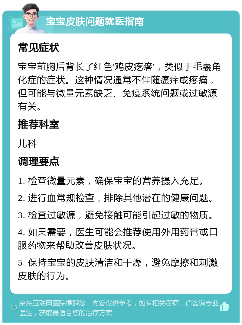 宝宝皮肤问题就医指南 常见症状 宝宝前胸后背长了红色'鸡皮疙瘩'，类似于毛囊角化症的症状。这种情况通常不伴随瘙痒或疼痛，但可能与微量元素缺乏、免疫系统问题或过敏源有关。 推荐科室 儿科 调理要点 1. 检查微量元素，确保宝宝的营养摄入充足。 2. 进行血常规检查，排除其他潜在的健康问题。 3. 检查过敏源，避免接触可能引起过敏的物质。 4. 如果需要，医生可能会推荐使用外用药膏或口服药物来帮助改善皮肤状况。 5. 保持宝宝的皮肤清洁和干燥，避免摩擦和刺激皮肤的行为。