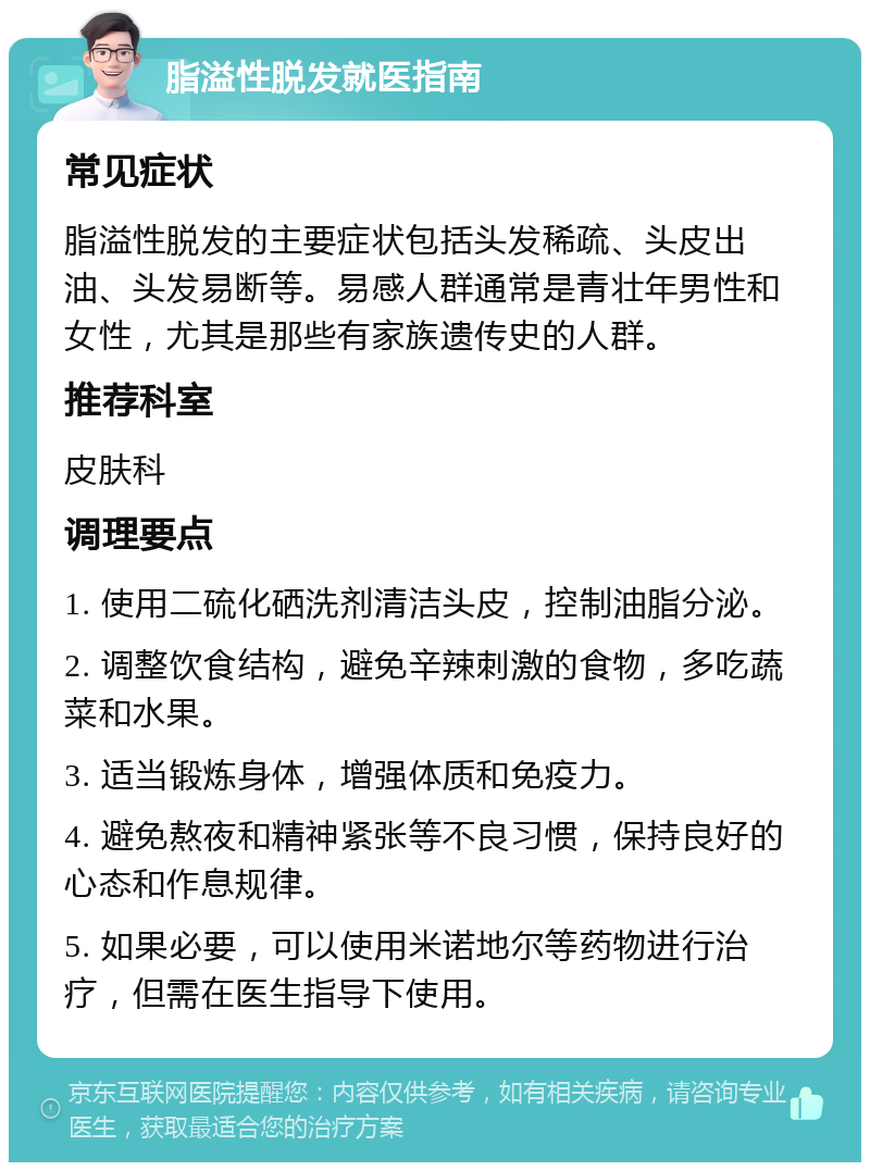 脂溢性脱发就医指南 常见症状 脂溢性脱发的主要症状包括头发稀疏、头皮出油、头发易断等。易感人群通常是青壮年男性和女性，尤其是那些有家族遗传史的人群。 推荐科室 皮肤科 调理要点 1. 使用二硫化硒洗剂清洁头皮，控制油脂分泌。 2. 调整饮食结构，避免辛辣刺激的食物，多吃蔬菜和水果。 3. 适当锻炼身体，增强体质和免疫力。 4. 避免熬夜和精神紧张等不良习惯，保持良好的心态和作息规律。 5. 如果必要，可以使用米诺地尔等药物进行治疗，但需在医生指导下使用。