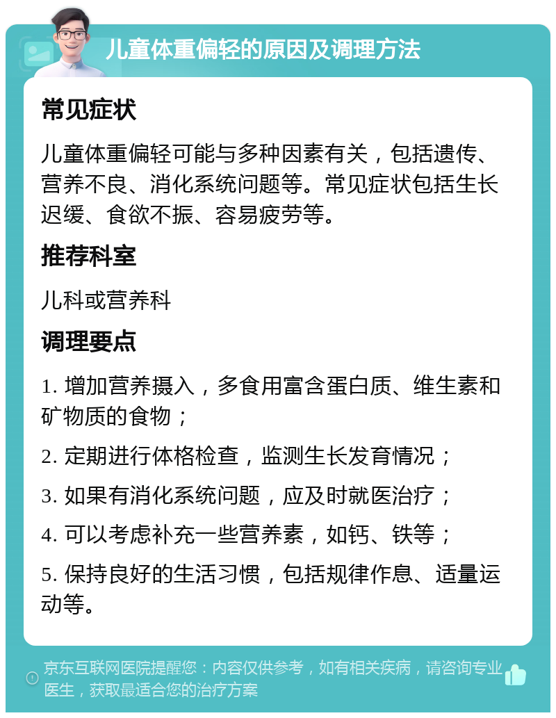 儿童体重偏轻的原因及调理方法 常见症状 儿童体重偏轻可能与多种因素有关，包括遗传、营养不良、消化系统问题等。常见症状包括生长迟缓、食欲不振、容易疲劳等。 推荐科室 儿科或营养科 调理要点 1. 增加营养摄入，多食用富含蛋白质、维生素和矿物质的食物； 2. 定期进行体格检查，监测生长发育情况； 3. 如果有消化系统问题，应及时就医治疗； 4. 可以考虑补充一些营养素，如钙、铁等； 5. 保持良好的生活习惯，包括规律作息、适量运动等。