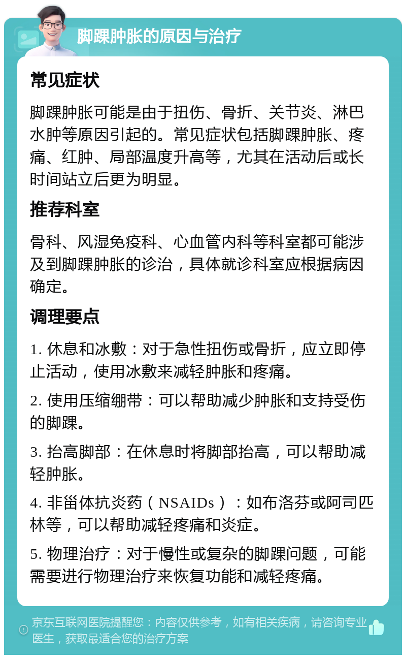 脚踝肿胀的原因与治疗 常见症状 脚踝肿胀可能是由于扭伤、骨折、关节炎、淋巴水肿等原因引起的。常见症状包括脚踝肿胀、疼痛、红肿、局部温度升高等，尤其在活动后或长时间站立后更为明显。 推荐科室 骨科、风湿免疫科、心血管内科等科室都可能涉及到脚踝肿胀的诊治，具体就诊科室应根据病因确定。 调理要点 1. 休息和冰敷：对于急性扭伤或骨折，应立即停止活动，使用冰敷来减轻肿胀和疼痛。 2. 使用压缩绷带：可以帮助减少肿胀和支持受伤的脚踝。 3. 抬高脚部：在休息时将脚部抬高，可以帮助减轻肿胀。 4. 非甾体抗炎药（NSAIDs）：如布洛芬或阿司匹林等，可以帮助减轻疼痛和炎症。 5. 物理治疗：对于慢性或复杂的脚踝问题，可能需要进行物理治疗来恢复功能和减轻疼痛。