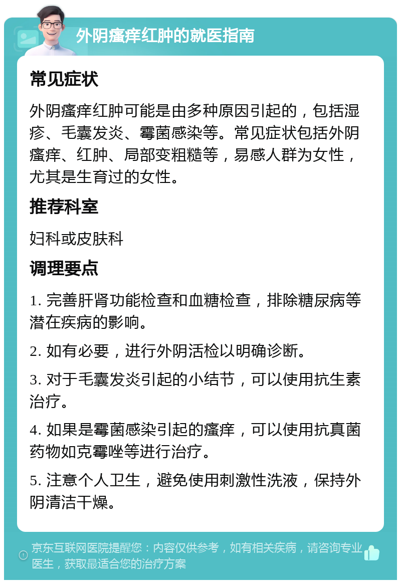 外阴瘙痒红肿的就医指南 常见症状 外阴瘙痒红肿可能是由多种原因引起的，包括湿疹、毛囊发炎、霉菌感染等。常见症状包括外阴瘙痒、红肿、局部变粗糙等，易感人群为女性，尤其是生育过的女性。 推荐科室 妇科或皮肤科 调理要点 1. 完善肝肾功能检查和血糖检查，排除糖尿病等潜在疾病的影响。 2. 如有必要，进行外阴活检以明确诊断。 3. 对于毛囊发炎引起的小结节，可以使用抗生素治疗。 4. 如果是霉菌感染引起的瘙痒，可以使用抗真菌药物如克霉唑等进行治疗。 5. 注意个人卫生，避免使用刺激性洗液，保持外阴清洁干燥。