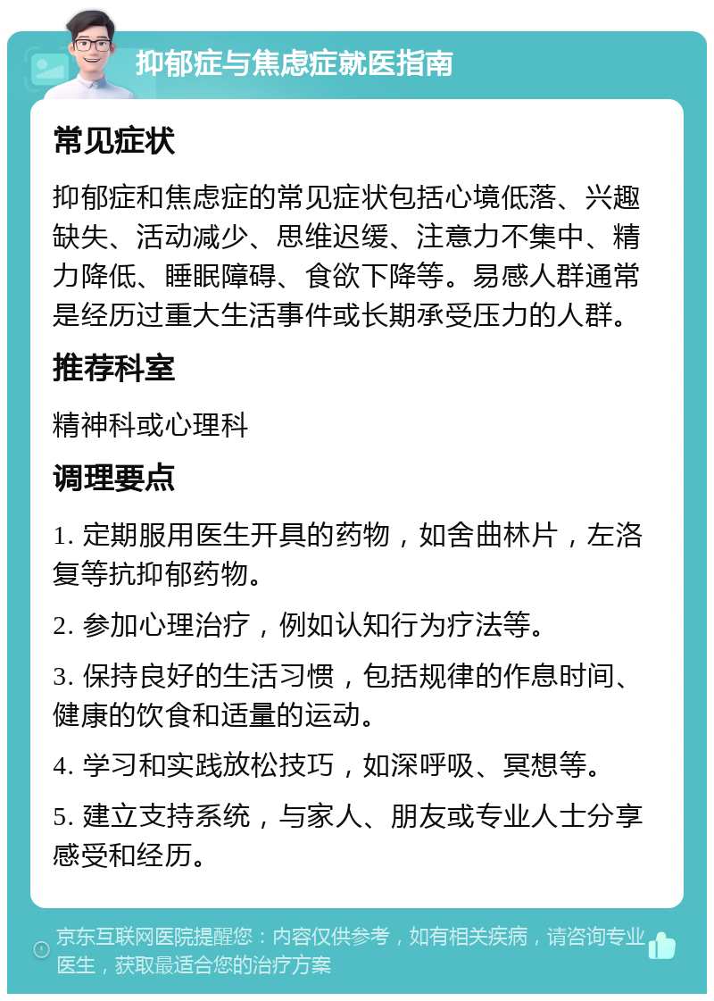 抑郁症与焦虑症就医指南 常见症状 抑郁症和焦虑症的常见症状包括心境低落、兴趣缺失、活动减少、思维迟缓、注意力不集中、精力降低、睡眠障碍、食欲下降等。易感人群通常是经历过重大生活事件或长期承受压力的人群。 推荐科室 精神科或心理科 调理要点 1. 定期服用医生开具的药物，如舍曲林片，左洛复等抗抑郁药物。 2. 参加心理治疗，例如认知行为疗法等。 3. 保持良好的生活习惯，包括规律的作息时间、健康的饮食和适量的运动。 4. 学习和实践放松技巧，如深呼吸、冥想等。 5. 建立支持系统，与家人、朋友或专业人士分享感受和经历。