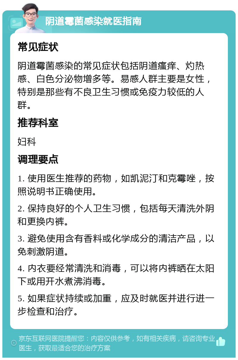 阴道霉菌感染就医指南 常见症状 阴道霉菌感染的常见症状包括阴道瘙痒、灼热感、白色分泌物增多等。易感人群主要是女性，特别是那些有不良卫生习惯或免疫力较低的人群。 推荐科室 妇科 调理要点 1. 使用医生推荐的药物，如凯泥汀和克霉唑，按照说明书正确使用。 2. 保持良好的个人卫生习惯，包括每天清洗外阴和更换内裤。 3. 避免使用含有香料或化学成分的清洁产品，以免刺激阴道。 4. 内衣要经常清洗和消毒，可以将内裤晒在太阳下或用开水煮沸消毒。 5. 如果症状持续或加重，应及时就医并进行进一步检查和治疗。