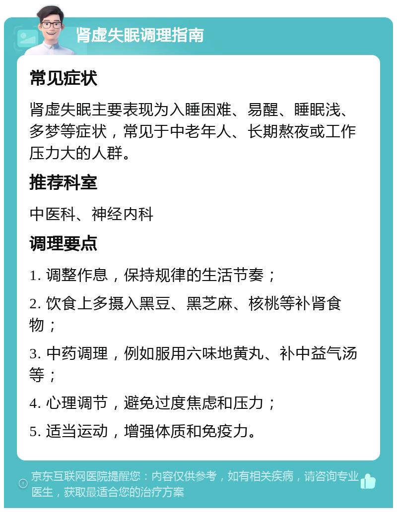 肾虚失眠调理指南 常见症状 肾虚失眠主要表现为入睡困难、易醒、睡眠浅、多梦等症状，常见于中老年人、长期熬夜或工作压力大的人群。 推荐科室 中医科、神经内科 调理要点 1. 调整作息，保持规律的生活节奏； 2. 饮食上多摄入黑豆、黑芝麻、核桃等补肾食物； 3. 中药调理，例如服用六味地黄丸、补中益气汤等； 4. 心理调节，避免过度焦虑和压力； 5. 适当运动，增强体质和免疫力。