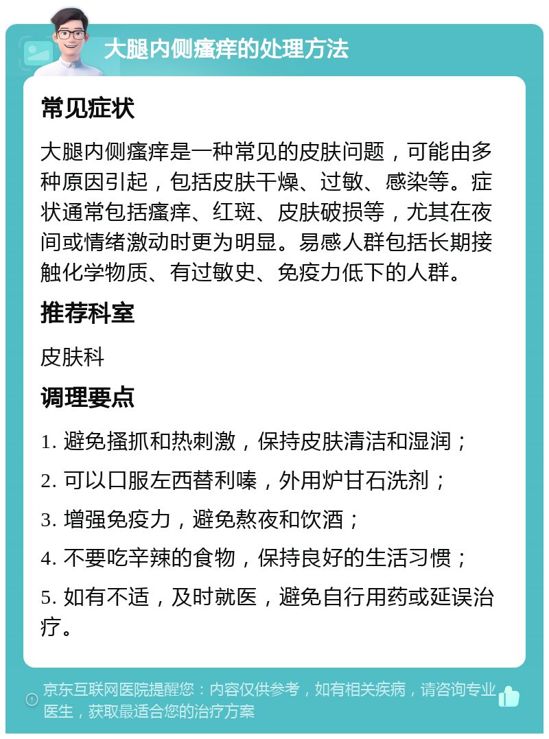 大腿内侧瘙痒的处理方法 常见症状 大腿内侧瘙痒是一种常见的皮肤问题，可能由多种原因引起，包括皮肤干燥、过敏、感染等。症状通常包括瘙痒、红斑、皮肤破损等，尤其在夜间或情绪激动时更为明显。易感人群包括长期接触化学物质、有过敏史、免疫力低下的人群。 推荐科室 皮肤科 调理要点 1. 避免搔抓和热刺激，保持皮肤清洁和湿润； 2. 可以口服左西替利嗪，外用炉甘石洗剂； 3. 增强免疫力，避免熬夜和饮酒； 4. 不要吃辛辣的食物，保持良好的生活习惯； 5. 如有不适，及时就医，避免自行用药或延误治疗。