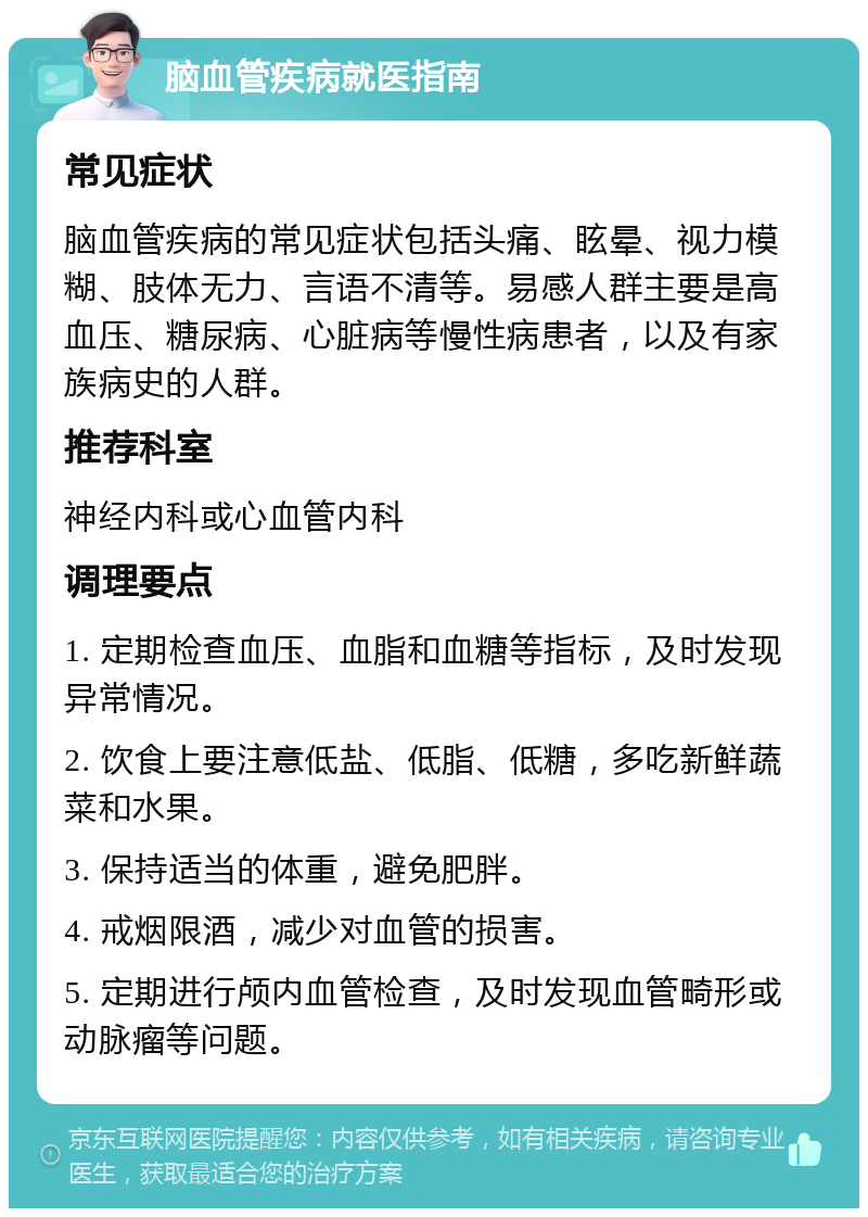 脑血管疾病就医指南 常见症状 脑血管疾病的常见症状包括头痛、眩晕、视力模糊、肢体无力、言语不清等。易感人群主要是高血压、糖尿病、心脏病等慢性病患者，以及有家族病史的人群。 推荐科室 神经内科或心血管内科 调理要点 1. 定期检查血压、血脂和血糖等指标，及时发现异常情况。 2. 饮食上要注意低盐、低脂、低糖，多吃新鲜蔬菜和水果。 3. 保持适当的体重，避免肥胖。 4. 戒烟限酒，减少对血管的损害。 5. 定期进行颅内血管检查，及时发现血管畸形或动脉瘤等问题。