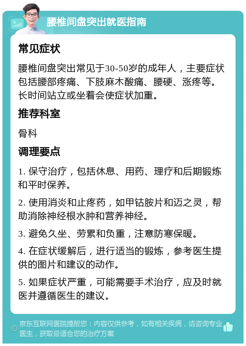 腰椎间盘突出就医指南 常见症状 腰椎间盘突出常见于30-50岁的成年人，主要症状包括腰部疼痛、下肢麻木酸痛、腰硬、涨疼等。长时间站立或坐着会使症状加重。 推荐科室 骨科 调理要点 1. 保守治疗，包括休息、用药、理疗和后期锻炼和平时保养。 2. 使用消炎和止疼药，如甲钴胺片和迈之灵，帮助消除神经根水肿和营养神经。 3. 避免久坐、劳累和负重，注意防寒保暖。 4. 在症状缓解后，进行适当的锻炼，参考医生提供的图片和建议的动作。 5. 如果症状严重，可能需要手术治疗，应及时就医并遵循医生的建议。