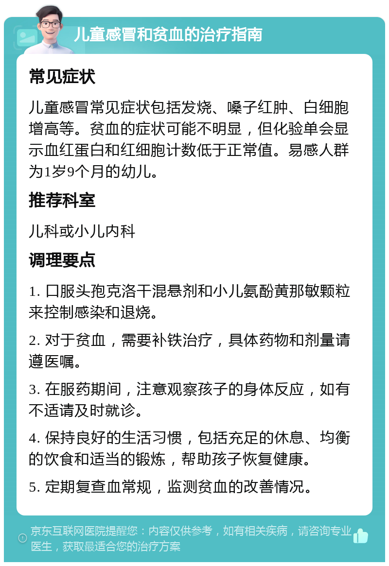 儿童感冒和贫血的治疗指南 常见症状 儿童感冒常见症状包括发烧、嗓子红肿、白细胞增高等。贫血的症状可能不明显，但化验单会显示血红蛋白和红细胞计数低于正常值。易感人群为1岁9个月的幼儿。 推荐科室 儿科或小儿内科 调理要点 1. 口服头孢克洛干混悬剂和小儿氨酚黄那敏颗粒来控制感染和退烧。 2. 对于贫血，需要补铁治疗，具体药物和剂量请遵医嘱。 3. 在服药期间，注意观察孩子的身体反应，如有不适请及时就诊。 4. 保持良好的生活习惯，包括充足的休息、均衡的饮食和适当的锻炼，帮助孩子恢复健康。 5. 定期复查血常规，监测贫血的改善情况。