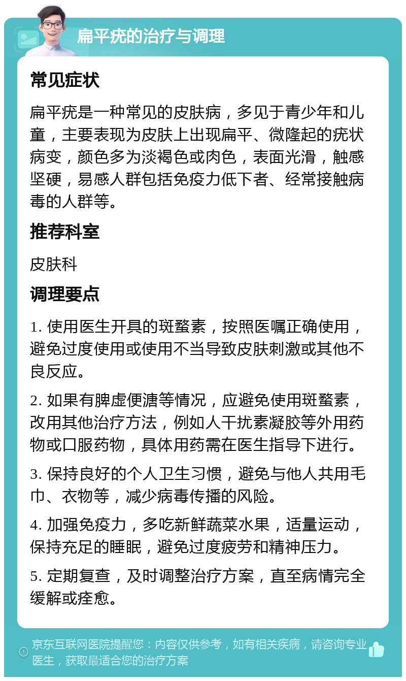 扁平疣的治疗与调理 常见症状 扁平疣是一种常见的皮肤病，多见于青少年和儿童，主要表现为皮肤上出现扁平、微隆起的疣状病变，颜色多为淡褐色或肉色，表面光滑，触感坚硬，易感人群包括免疫力低下者、经常接触病毒的人群等。 推荐科室 皮肤科 调理要点 1. 使用医生开具的斑蝥素，按照医嘱正确使用，避免过度使用或使用不当导致皮肤刺激或其他不良反应。 2. 如果有脾虚便溏等情况，应避免使用斑蝥素，改用其他治疗方法，例如人干扰素凝胶等外用药物或口服药物，具体用药需在医生指导下进行。 3. 保持良好的个人卫生习惯，避免与他人共用毛巾、衣物等，减少病毒传播的风险。 4. 加强免疫力，多吃新鲜蔬菜水果，适量运动，保持充足的睡眠，避免过度疲劳和精神压力。 5. 定期复查，及时调整治疗方案，直至病情完全缓解或痊愈。