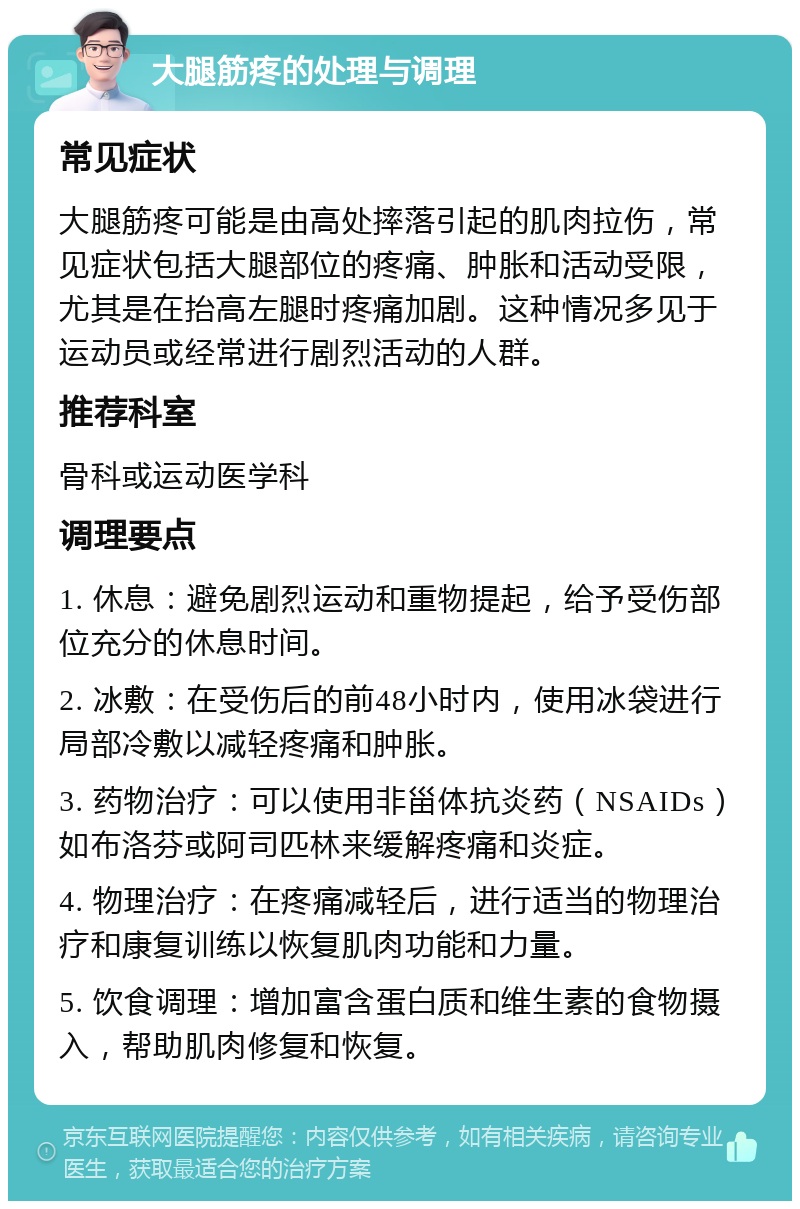 大腿筋疼的处理与调理 常见症状 大腿筋疼可能是由高处摔落引起的肌肉拉伤，常见症状包括大腿部位的疼痛、肿胀和活动受限，尤其是在抬高左腿时疼痛加剧。这种情况多见于运动员或经常进行剧烈活动的人群。 推荐科室 骨科或运动医学科 调理要点 1. 休息：避免剧烈运动和重物提起，给予受伤部位充分的休息时间。 2. 冰敷：在受伤后的前48小时内，使用冰袋进行局部冷敷以减轻疼痛和肿胀。 3. 药物治疗：可以使用非甾体抗炎药（NSAIDs）如布洛芬或阿司匹林来缓解疼痛和炎症。 4. 物理治疗：在疼痛减轻后，进行适当的物理治疗和康复训练以恢复肌肉功能和力量。 5. 饮食调理：增加富含蛋白质和维生素的食物摄入，帮助肌肉修复和恢复。