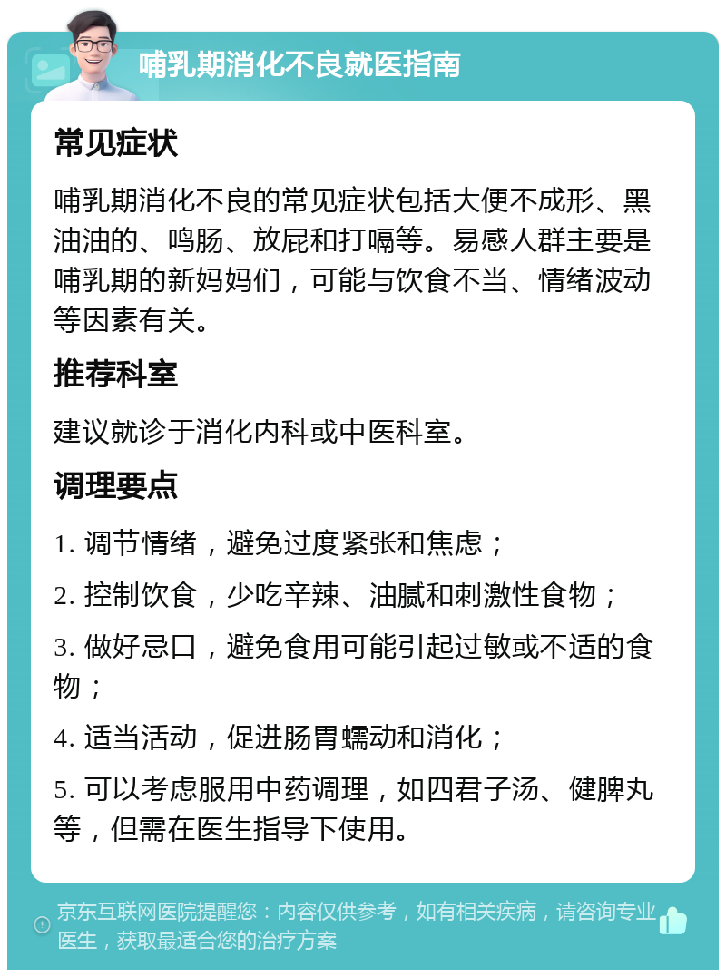 哺乳期消化不良就医指南 常见症状 哺乳期消化不良的常见症状包括大便不成形、黑油油的、鸣肠、放屁和打嗝等。易感人群主要是哺乳期的新妈妈们，可能与饮食不当、情绪波动等因素有关。 推荐科室 建议就诊于消化内科或中医科室。 调理要点 1. 调节情绪，避免过度紧张和焦虑； 2. 控制饮食，少吃辛辣、油腻和刺激性食物； 3. 做好忌口，避免食用可能引起过敏或不适的食物； 4. 适当活动，促进肠胃蠕动和消化； 5. 可以考虑服用中药调理，如四君子汤、健脾丸等，但需在医生指导下使用。