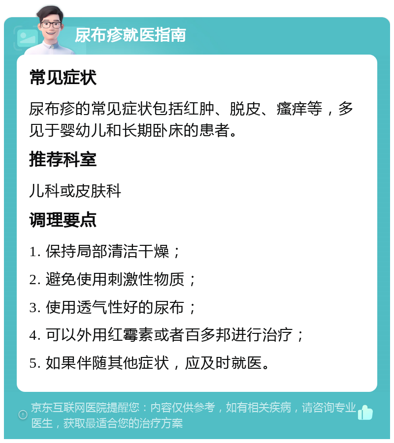 尿布疹就医指南 常见症状 尿布疹的常见症状包括红肿、脱皮、瘙痒等，多见于婴幼儿和长期卧床的患者。 推荐科室 儿科或皮肤科 调理要点 1. 保持局部清洁干燥； 2. 避免使用刺激性物质； 3. 使用透气性好的尿布； 4. 可以外用红霉素或者百多邦进行治疗； 5. 如果伴随其他症状，应及时就医。