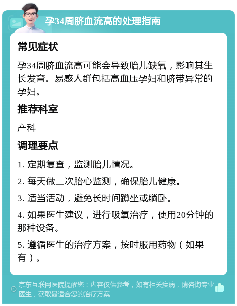 孕34周脐血流高的处理指南 常见症状 孕34周脐血流高可能会导致胎儿缺氧，影响其生长发育。易感人群包括高血压孕妇和脐带异常的孕妇。 推荐科室 产科 调理要点 1. 定期复查，监测胎儿情况。 2. 每天做三次胎心监测，确保胎儿健康。 3. 适当活动，避免长时间蹲坐或躺卧。 4. 如果医生建议，进行吸氧治疗，使用20分钟的那种设备。 5. 遵循医生的治疗方案，按时服用药物（如果有）。