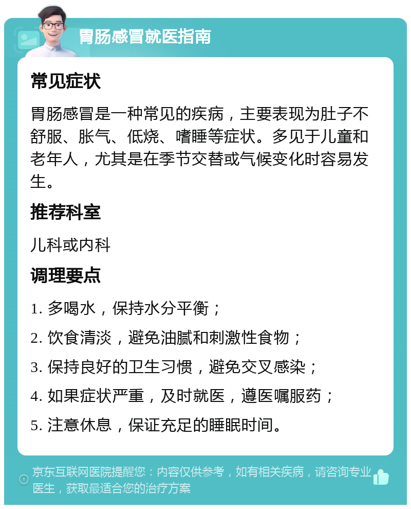 胃肠感冒就医指南 常见症状 胃肠感冒是一种常见的疾病，主要表现为肚子不舒服、胀气、低烧、嗜睡等症状。多见于儿童和老年人，尤其是在季节交替或气候变化时容易发生。 推荐科室 儿科或内科 调理要点 1. 多喝水，保持水分平衡； 2. 饮食清淡，避免油腻和刺激性食物； 3. 保持良好的卫生习惯，避免交叉感染； 4. 如果症状严重，及时就医，遵医嘱服药； 5. 注意休息，保证充足的睡眠时间。