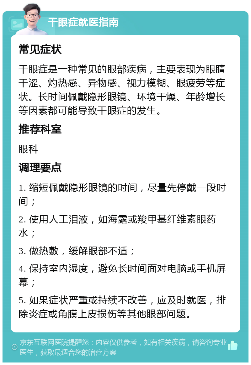 干眼症就医指南 常见症状 干眼症是一种常见的眼部疾病，主要表现为眼睛干涩、灼热感、异物感、视力模糊、眼疲劳等症状。长时间佩戴隐形眼镜、环境干燥、年龄增长等因素都可能导致干眼症的发生。 推荐科室 眼科 调理要点 1. 缩短佩戴隐形眼镜的时间，尽量先停戴一段时间； 2. 使用人工泪液，如海露或羧甲基纤维素眼药水； 3. 做热敷，缓解眼部不适； 4. 保持室内湿度，避免长时间面对电脑或手机屏幕； 5. 如果症状严重或持续不改善，应及时就医，排除炎症或角膜上皮损伤等其他眼部问题。