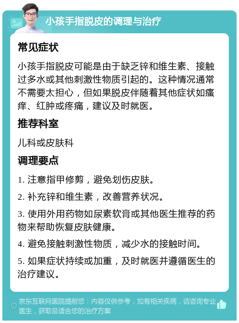 小孩手指脱皮的调理与治疗 常见症状 小孩手指脱皮可能是由于缺乏锌和维生素、接触过多水或其他刺激性物质引起的。这种情况通常不需要太担心，但如果脱皮伴随着其他症状如瘙痒、红肿或疼痛，建议及时就医。 推荐科室 儿科或皮肤科 调理要点 1. 注意指甲修剪，避免划伤皮肤。 2. 补充锌和维生素，改善营养状况。 3. 使用外用药物如尿素软膏或其他医生推荐的药物来帮助恢复皮肤健康。 4. 避免接触刺激性物质，减少水的接触时间。 5. 如果症状持续或加重，及时就医并遵循医生的治疗建议。