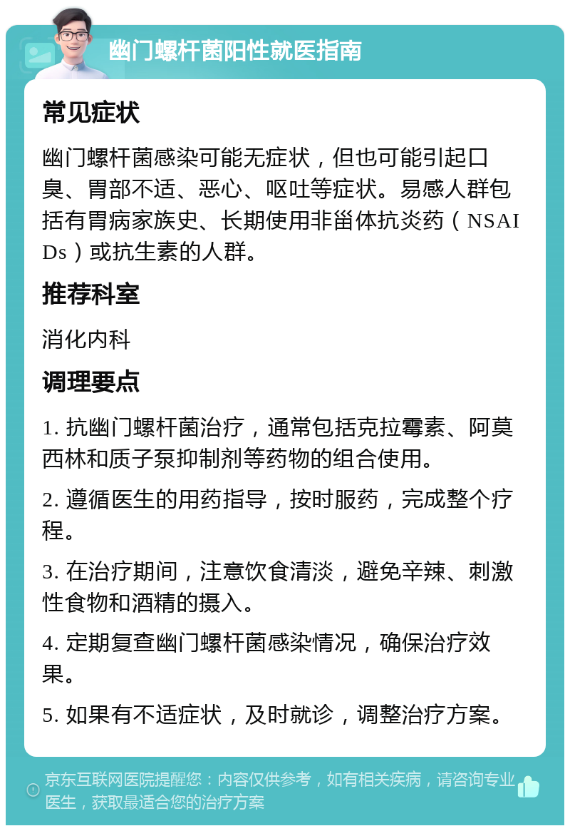 幽门螺杆菌阳性就医指南 常见症状 幽门螺杆菌感染可能无症状，但也可能引起口臭、胃部不适、恶心、呕吐等症状。易感人群包括有胃病家族史、长期使用非甾体抗炎药（NSAIDs）或抗生素的人群。 推荐科室 消化内科 调理要点 1. 抗幽门螺杆菌治疗，通常包括克拉霉素、阿莫西林和质子泵抑制剂等药物的组合使用。 2. 遵循医生的用药指导，按时服药，完成整个疗程。 3. 在治疗期间，注意饮食清淡，避免辛辣、刺激性食物和酒精的摄入。 4. 定期复查幽门螺杆菌感染情况，确保治疗效果。 5. 如果有不适症状，及时就诊，调整治疗方案。