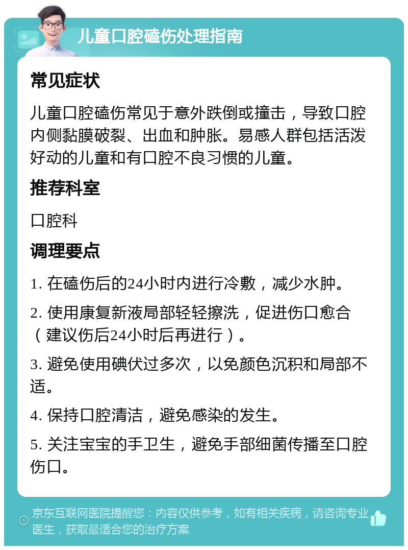 儿童口腔磕伤处理指南 常见症状 儿童口腔磕伤常见于意外跌倒或撞击，导致口腔内侧黏膜破裂、出血和肿胀。易感人群包括活泼好动的儿童和有口腔不良习惯的儿童。 推荐科室 口腔科 调理要点 1. 在磕伤后的24小时内进行冷敷，减少水肿。 2. 使用康复新液局部轻轻擦洗，促进伤口愈合（建议伤后24小时后再进行）。 3. 避免使用碘伏过多次，以免颜色沉积和局部不适。 4. 保持口腔清洁，避免感染的发生。 5. 关注宝宝的手卫生，避免手部细菌传播至口腔伤口。