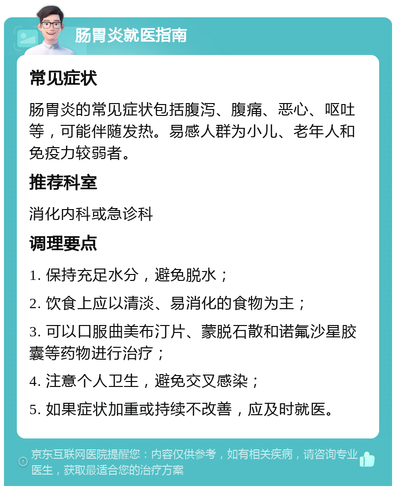 肠胃炎就医指南 常见症状 肠胃炎的常见症状包括腹泻、腹痛、恶心、呕吐等，可能伴随发热。易感人群为小儿、老年人和免疫力较弱者。 推荐科室 消化内科或急诊科 调理要点 1. 保持充足水分，避免脱水； 2. 饮食上应以清淡、易消化的食物为主； 3. 可以口服曲美布汀片、蒙脱石散和诺氟沙星胶囊等药物进行治疗； 4. 注意个人卫生，避免交叉感染； 5. 如果症状加重或持续不改善，应及时就医。