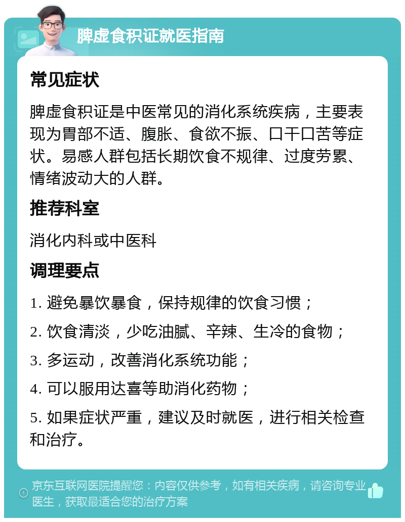 脾虚食积证就医指南 常见症状 脾虚食积证是中医常见的消化系统疾病，主要表现为胃部不适、腹胀、食欲不振、口干口苦等症状。易感人群包括长期饮食不规律、过度劳累、情绪波动大的人群。 推荐科室 消化内科或中医科 调理要点 1. 避免暴饮暴食，保持规律的饮食习惯； 2. 饮食清淡，少吃油腻、辛辣、生冷的食物； 3. 多运动，改善消化系统功能； 4. 可以服用达喜等助消化药物； 5. 如果症状严重，建议及时就医，进行相关检查和治疗。