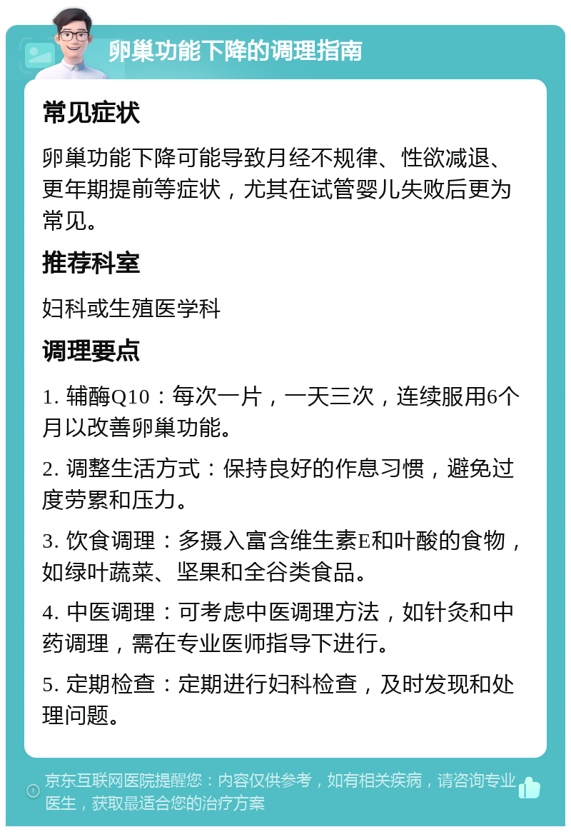 卵巢功能下降的调理指南 常见症状 卵巢功能下降可能导致月经不规律、性欲减退、更年期提前等症状，尤其在试管婴儿失败后更为常见。 推荐科室 妇科或生殖医学科 调理要点 1. 辅酶Q10：每次一片，一天三次，连续服用6个月以改善卵巢功能。 2. 调整生活方式：保持良好的作息习惯，避免过度劳累和压力。 3. 饮食调理：多摄入富含维生素E和叶酸的食物，如绿叶蔬菜、坚果和全谷类食品。 4. 中医调理：可考虑中医调理方法，如针灸和中药调理，需在专业医师指导下进行。 5. 定期检查：定期进行妇科检查，及时发现和处理问题。