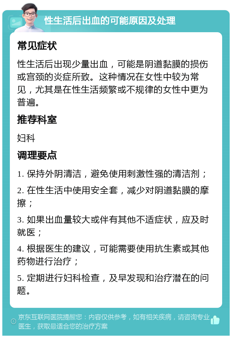 性生活后出血的可能原因及处理 常见症状 性生活后出现少量出血，可能是阴道黏膜的损伤或宫颈的炎症所致。这种情况在女性中较为常见，尤其是在性生活频繁或不规律的女性中更为普遍。 推荐科室 妇科 调理要点 1. 保持外阴清洁，避免使用刺激性强的清洁剂； 2. 在性生活中使用安全套，减少对阴道黏膜的摩擦； 3. 如果出血量较大或伴有其他不适症状，应及时就医； 4. 根据医生的建议，可能需要使用抗生素或其他药物进行治疗； 5. 定期进行妇科检查，及早发现和治疗潜在的问题。